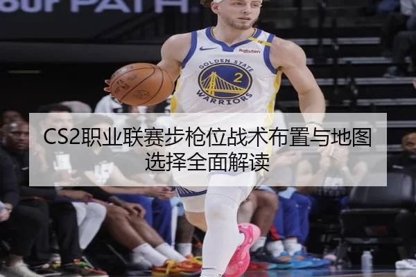 CS2职业联赛步枪位战术布置与地图选择全面解读